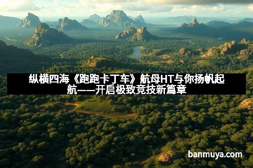 纵横四海《跑跑卡丁车》航母HT与你扬帆起航——开启极致竞技新篇章 纵横四海《跑跑卡丁车》航母HT与你扬帆起航——开启极致竞技新篇章